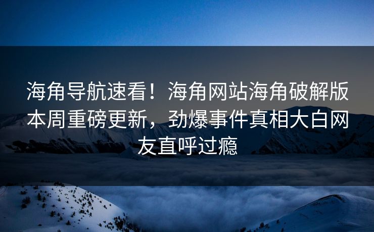 海角导航速看！海角网站海角破解版本周重磅更新，劲爆事件真相大白网友直呼过瘾