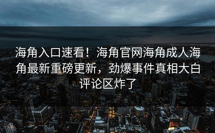 海角入口速看！海角官网海角成人海角最新重磅更新，劲爆事件真相大白评论区炸了