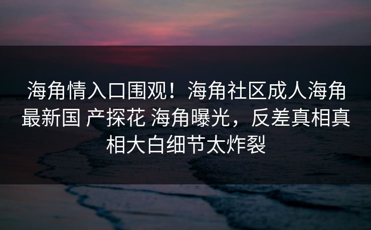 海角情入口围观！海角社区成人海角最新国 产探花 海角曝光，反差真相真相大白细节太炸裂