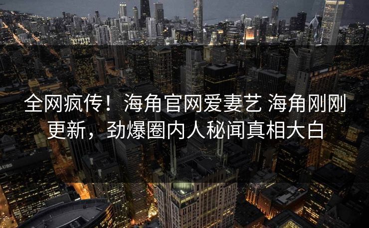 全网疯传！海角官网爱妻艺 海角刚刚更新，劲爆圈内人秘闻真相大白