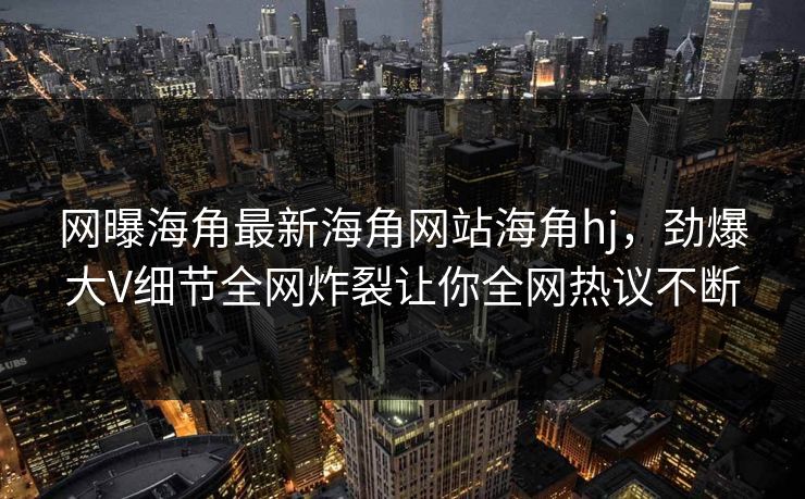 网曝海角最新海角网站海角hj，劲爆大V细节全网炸裂让你全网热议不断