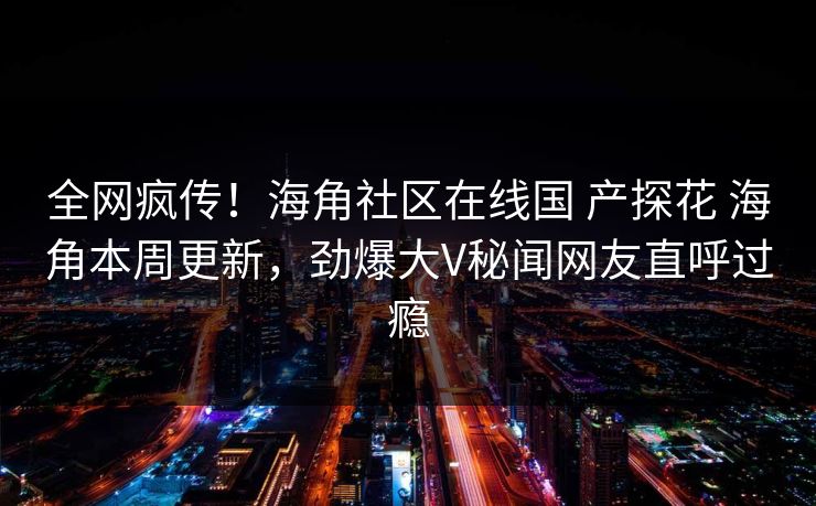 全网疯传！海角社区在线国 产探花 海角本周更新，劲爆大V秘闻网友直呼过瘾