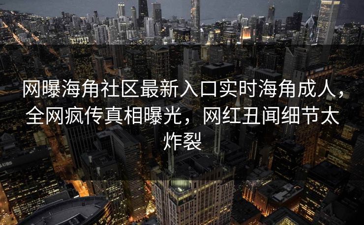 网曝海角社区最新入口实时海角成人，全网疯传真相曝光，网红丑闻细节太炸裂
