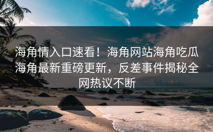 海角情入口速看！海角网站海角吃瓜海角最新重磅更新，反差事件揭秘全网热议不断
