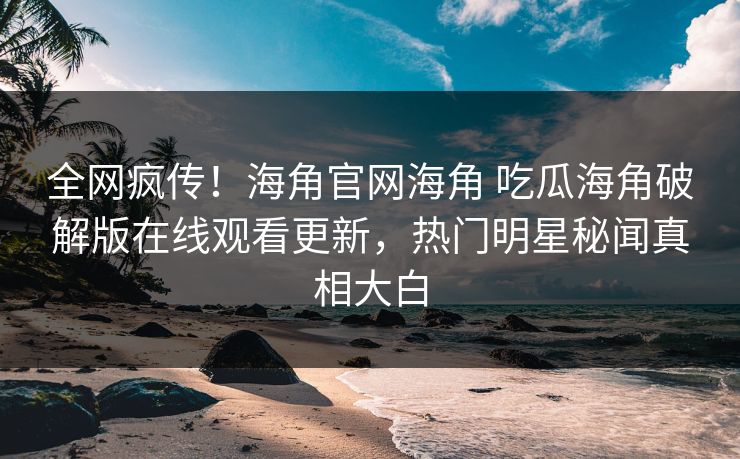全网疯传！海角官网海角 吃瓜海角破解版在线观看更新，热门明星秘闻真相大白