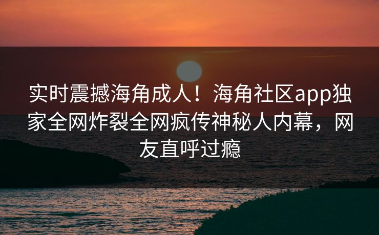 实时震撼海角成人！海角社区app独家全网炸裂全网疯传神秘人内幕，网友直呼过瘾