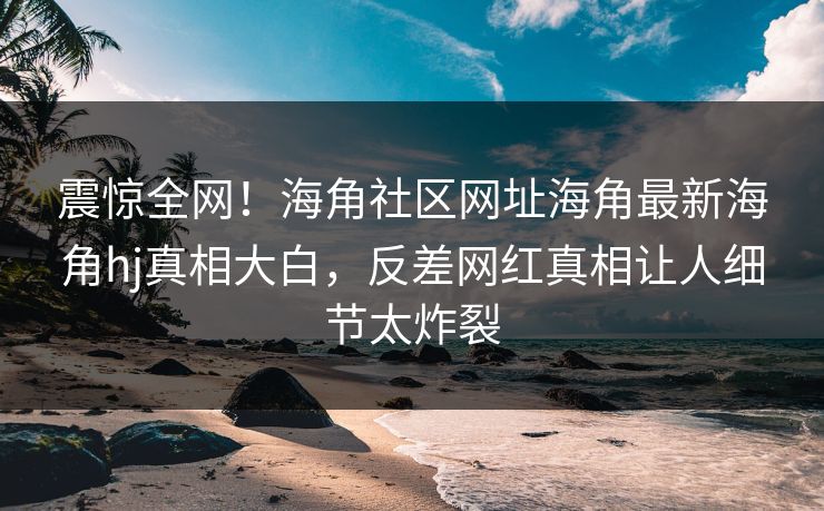 震惊全网！海角社区网址海角最新海角hj真相大白，反差网红真相让人细节太炸裂