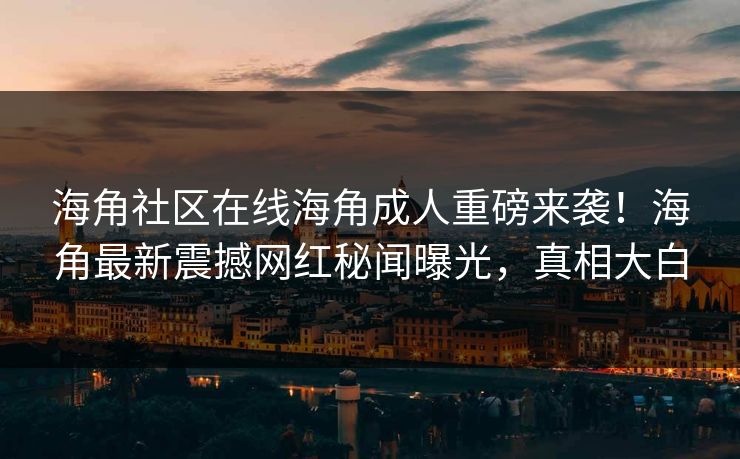 海角社区在线海角成人重磅来袭！海角最新震撼网红秘闻曝光，真相大白