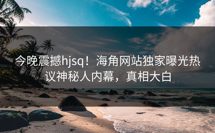 今晚震撼hjsq！海角网站独家曝光热议神秘人内幕，真相大白