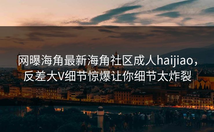 网曝海角最新海角社区成人haijiao，反差大V细节惊爆让你细节太炸裂