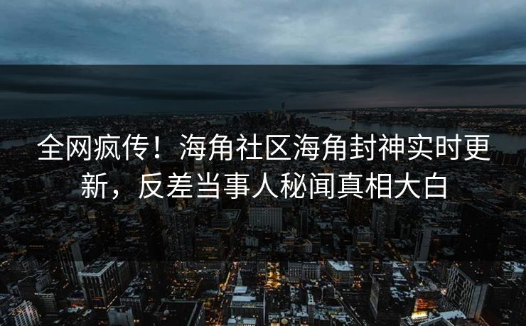 全网疯传！海角社区海角封神实时更新，反差当事人秘闻真相大白