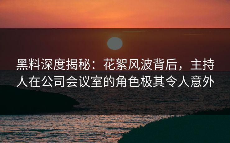 黑料深度揭秘：花絮风波背后，主持人在公司会议室的角色极其令人意外
