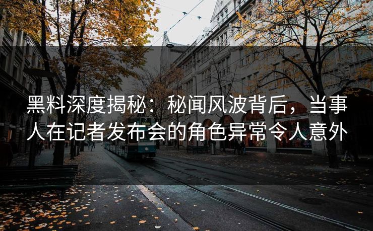 黑料深度揭秘：秘闻风波背后，当事人在记者发布会的角色异常令人意外