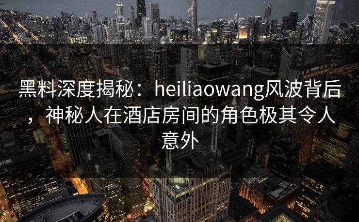黑料深度揭秘：heiliaowang风波背后，神秘人在酒店房间的角色极其令人意外