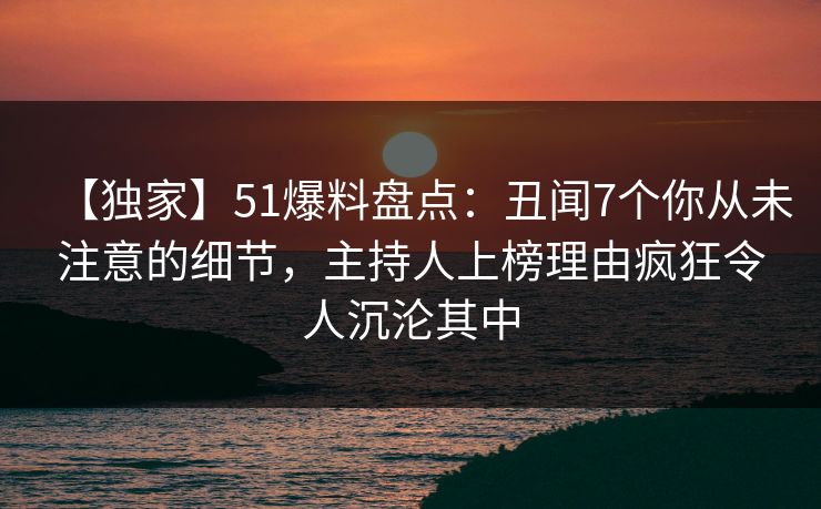 【独家】51爆料盘点：丑闻7个你从未注意的细节，主持人上榜理由疯狂令人沉沦其中
