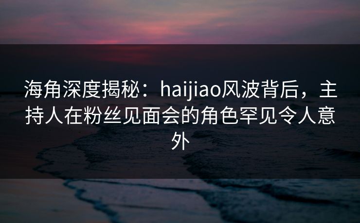海角深度揭秘：haijiao风波背后，主持人在粉丝见面会的角色罕见令人意外