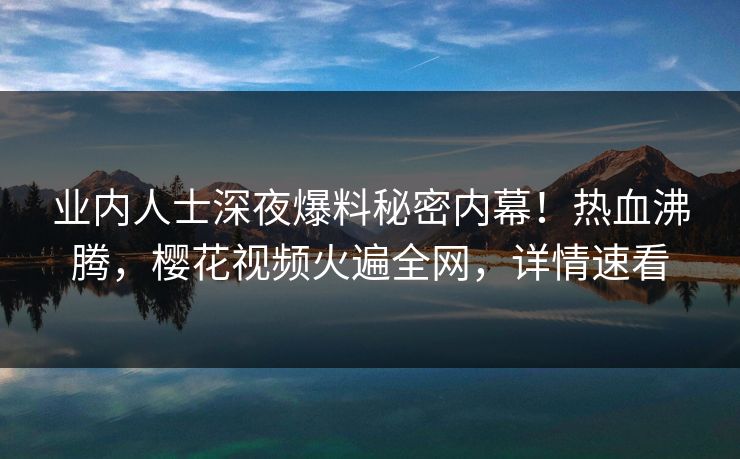 业内人士深夜爆料秘密内幕！热血沸腾，樱花视频火遍全网，详情速看