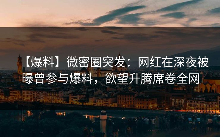 【爆料】微密圈突发：网红在深夜被曝曾参与爆料，欲望升腾席卷全网