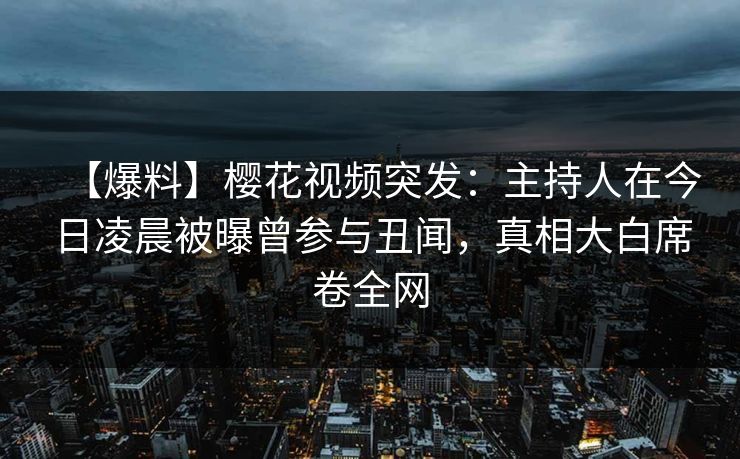 【爆料】樱花视频突发：主持人在今日凌晨被曝曾参与丑闻，真相大白席卷全网