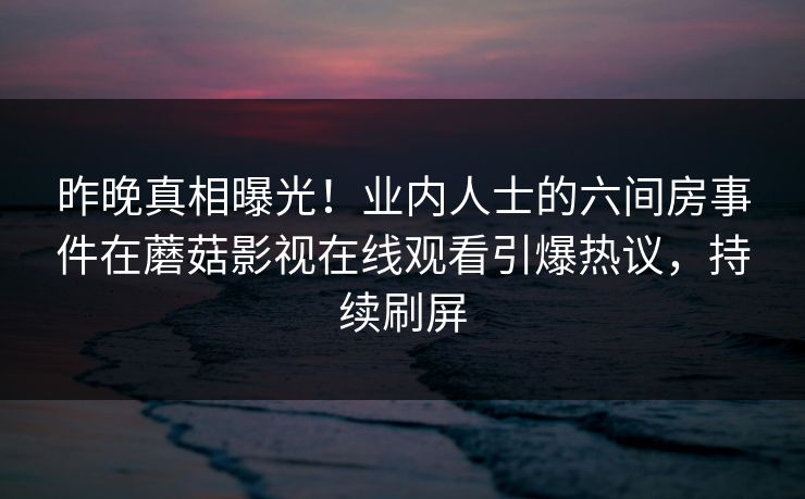 昨晚真相曝光！业内人士的六间房事件在蘑菇影视在线观看引爆热议，持续刷屏