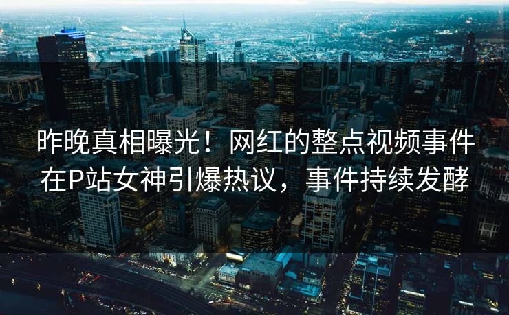 昨晚真相曝光！网红的整点视频事件在P站女神引爆热议，事件持续发酵