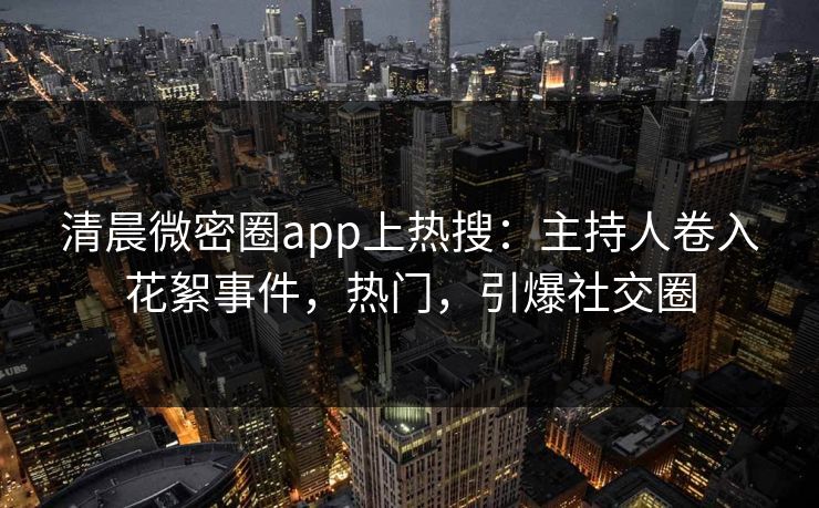 清晨微密圈app上热搜：主持人卷入花絮事件，热门，引爆社交圈