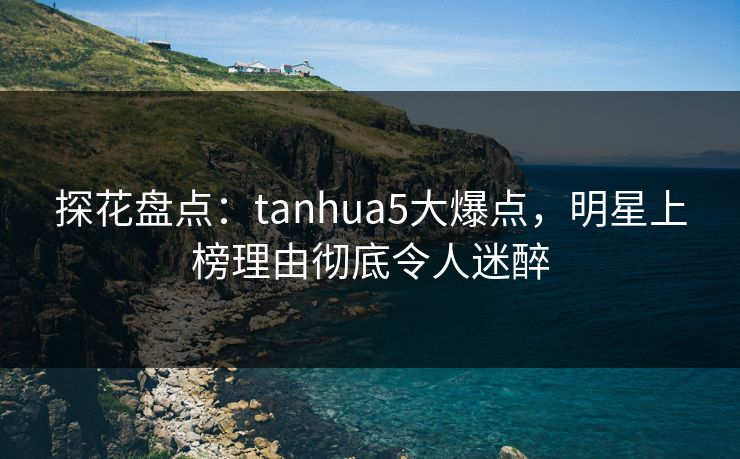 探花盘点：tanhua5大爆点，明星上榜理由彻底令人迷醉