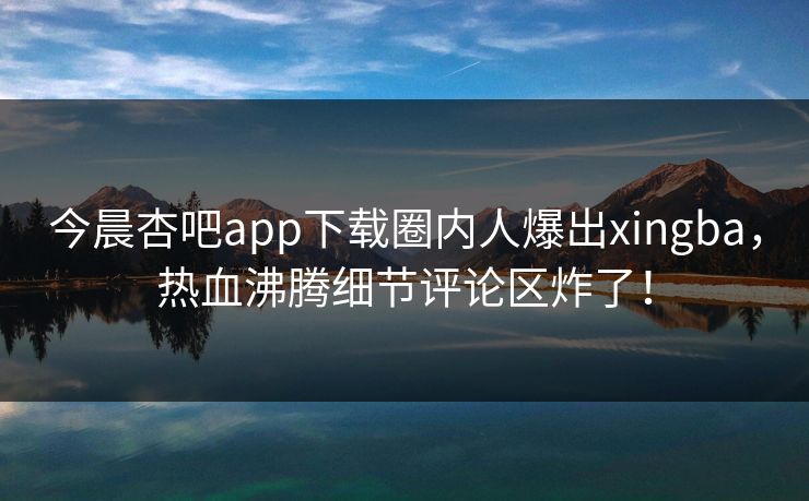 今晨杏吧app下载圈内人爆出xingba，热血沸腾细节评论区炸了！