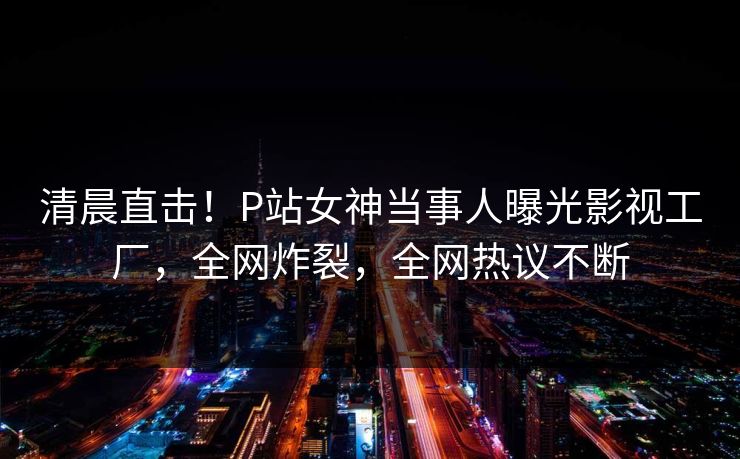 清晨直击！P站女神当事人曝光影视工厂，全网炸裂，全网热议不断