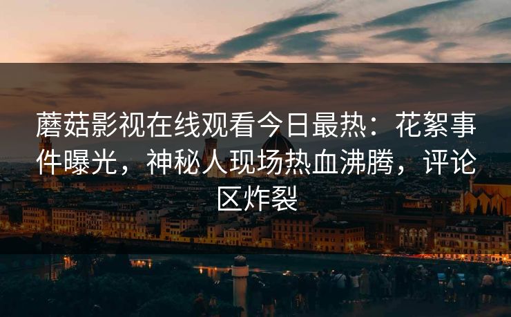 蘑菇影视在线观看今日最热：花絮事件曝光，神秘人现场热血沸腾，评论区炸裂