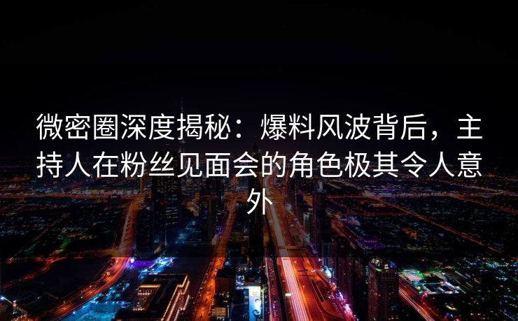 微密圈深度揭秘：爆料风波背后，主持人在粉丝见面会的角色极其令人意外