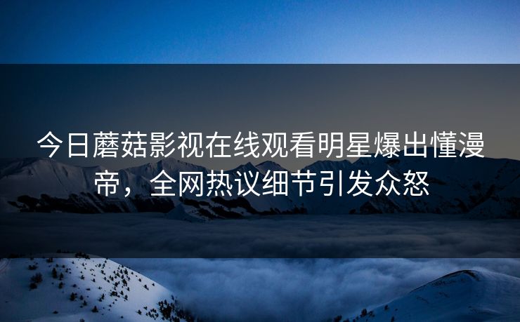 今日蘑菇影视在线观看明星爆出懂漫帝，全网热议细节引发众怒