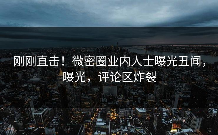 刚刚直击！微密圈业内人士曝光丑闻，曝光，评论区炸裂
