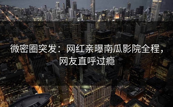 微密圈突发：网红亲曝南瓜影院全程，网友直呼过瘾