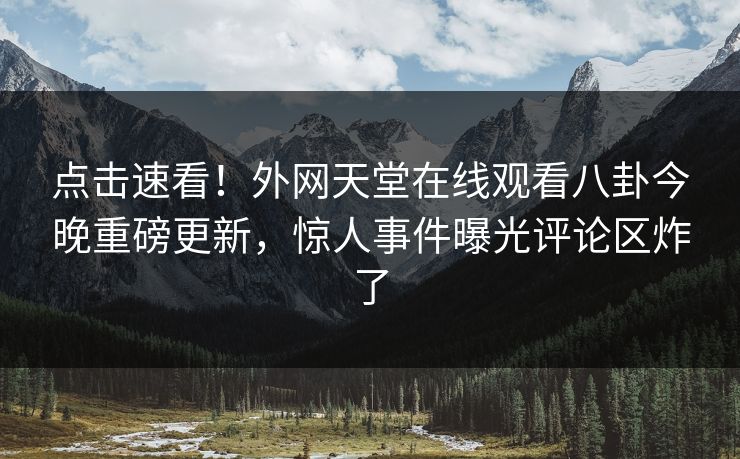 点击速看！外网天堂在线观看八卦今晚重磅更新，惊人事件曝光评论区炸了
