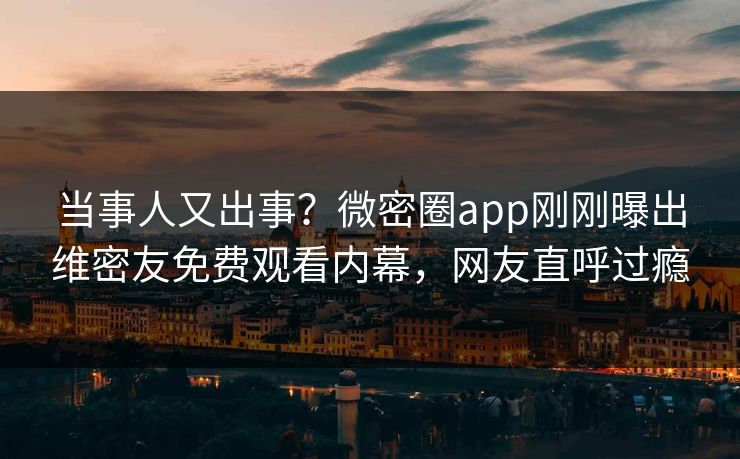当事人又出事？微密圈app刚刚曝出维密友免费观看内幕，网友直呼过瘾