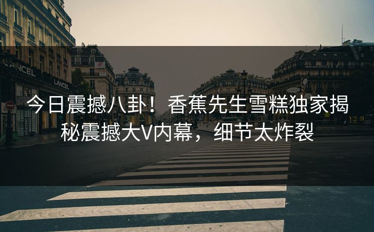 今日震撼八卦！香蕉先生雪糕独家揭秘震撼大V内幕，细节太炸裂