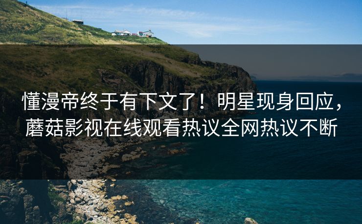 懂漫帝终于有下文了！明星现身回应，蘑菇影视在线观看热议全网热议不断