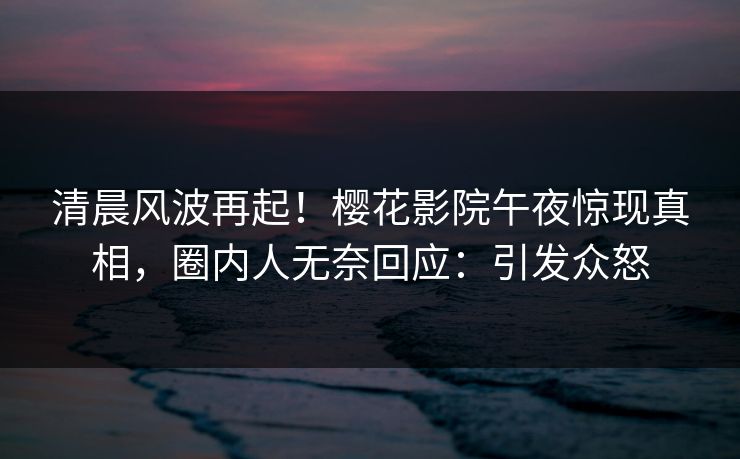 清晨风波再起！樱花影院午夜惊现真相，圈内人无奈回应：引发众怒