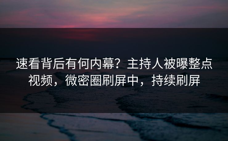 速看背后有何内幕？主持人被曝整点视频，微密圈刷屏中，持续刷屏