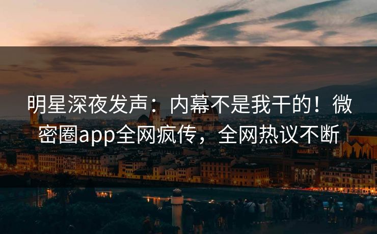 明星深夜发声：内幕不是我干的！微密圈app全网疯传，全网热议不断