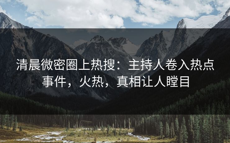 清晨微密圈上热搜：主持人卷入热点事件，火热，真相让人瞠目