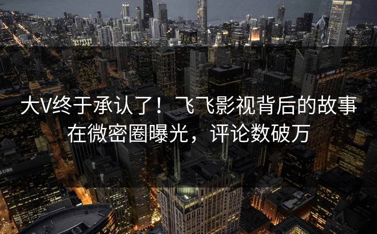 大V终于承认了！飞飞影视背后的故事在微密圈曝光，评论数破万
