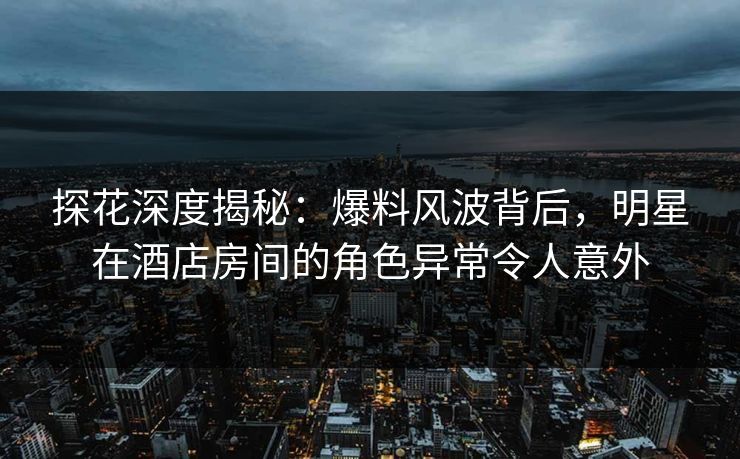 探花深度揭秘：爆料风波背后，明星在酒店房间的角色异常令人意外
