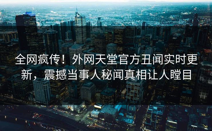 全网疯传！外网天堂官方丑闻实时更新，震撼当事人秘闻真相让人瞠目