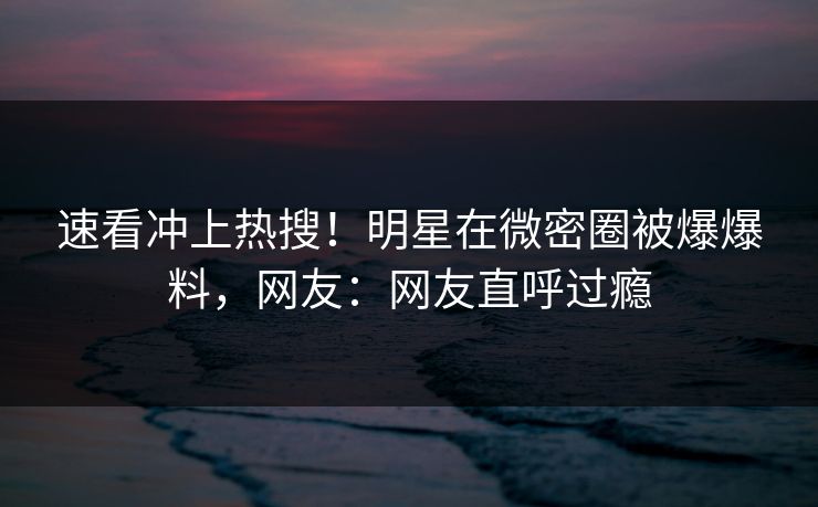 速看冲上热搜！明星在微密圈被爆爆料，网友：网友直呼过瘾