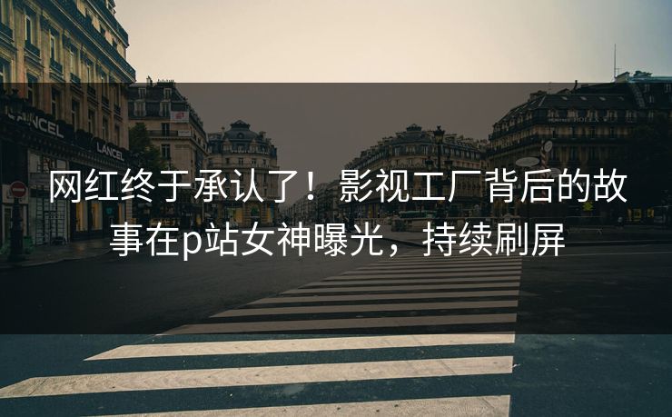 网红终于承认了！影视工厂背后的故事在p站女神曝光，持续刷屏