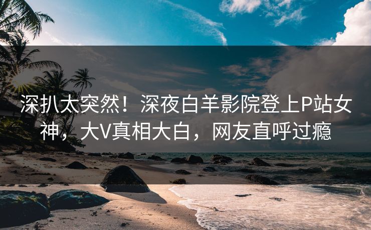 深扒太突然！深夜白羊影院登上P站女神，大V真相大白，网友直呼过瘾
