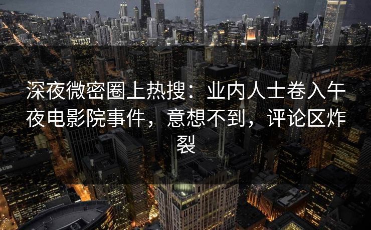 深夜微密圈上热搜：业内人士卷入午夜电影院事件，意想不到，评论区炸裂