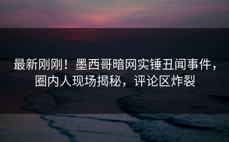 最新刚刚！墨西哥暗网实锤丑闻事件，圈内人现场揭秘，评论区炸裂